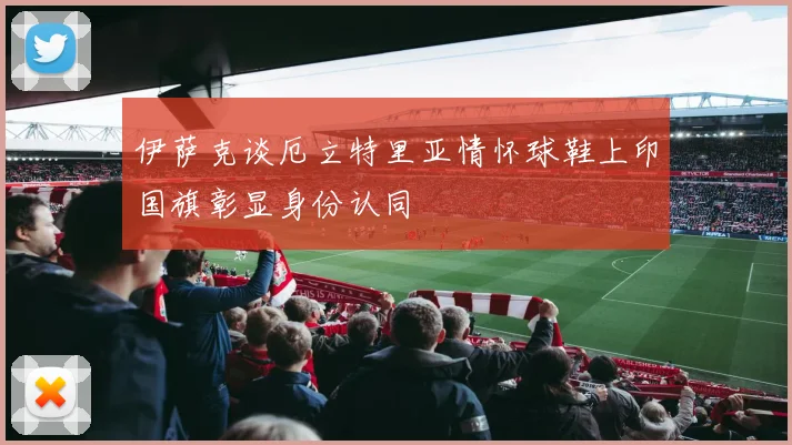 伊萨克谈厄立特里亚情怀球鞋上印国旗彰显身份认同