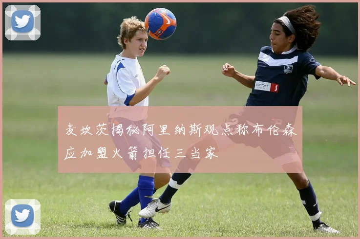 麦坎茨揭秘阿里纳斯观点称布伦森应加盟火箭担任三当家