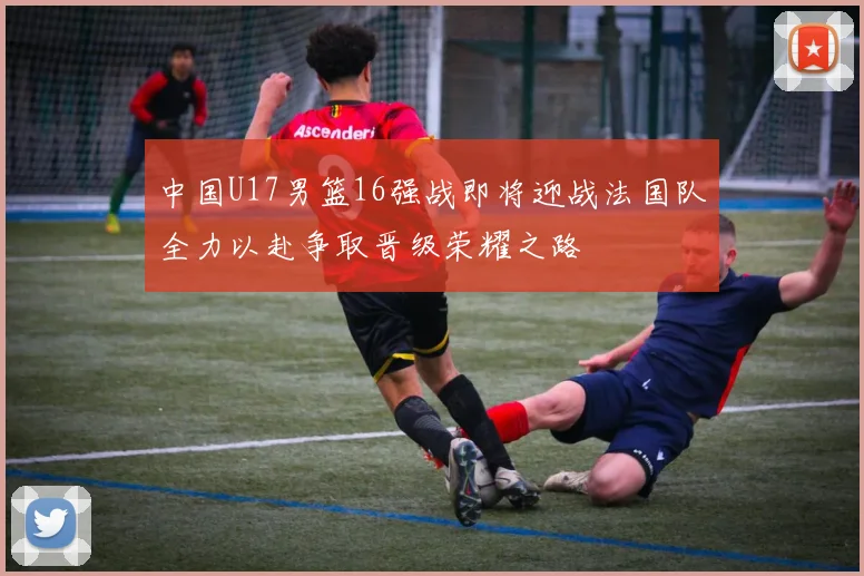 中国U17男篮16强战即将迎战法国队全力以赴争取晋级荣耀之路