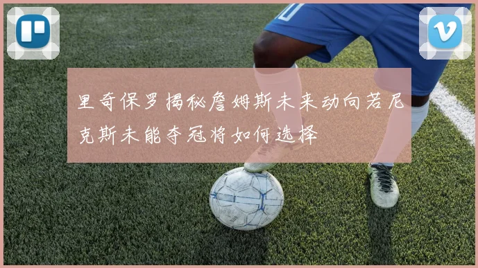 里奇保罗揭秘詹姆斯未来动向若尼克斯未能夺冠将如何选择