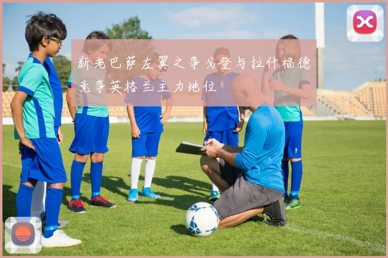 新老巴萨左翼之争戈登与拉什福德竞争英格兰主力地位