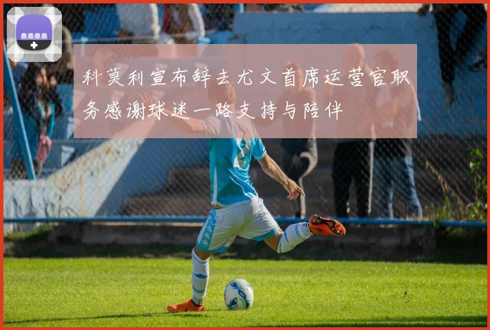 科莫利宣布辞去尤文首席运营官职务感谢球迷一路支持与陪伴