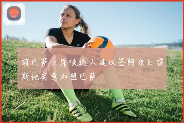 前巴萨主席候选人建议签阿尔瓦雷斯他有意加盟巴萨