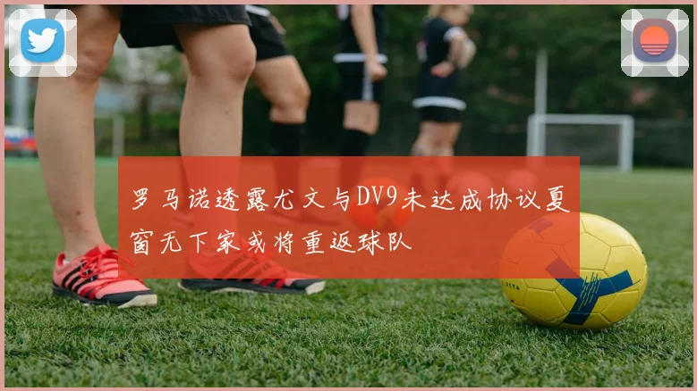 罗马诺透露尤文与DV9未达成协议夏窗无下家或将重返球队