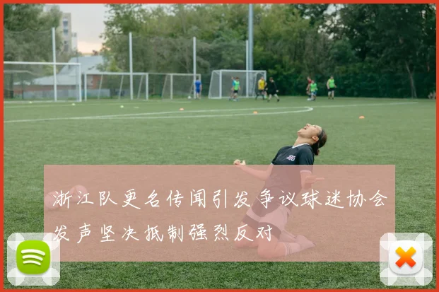 浙江队更名传闻引发争议球迷协会发声坚决抵制强烈反对