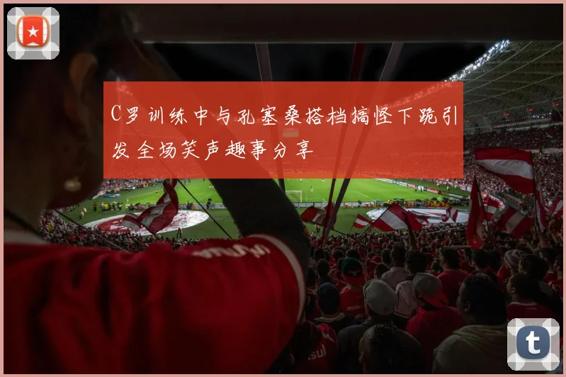 C罗训练中与孔塞桑搭档搞怪下跪引发全场笑声趣事分享