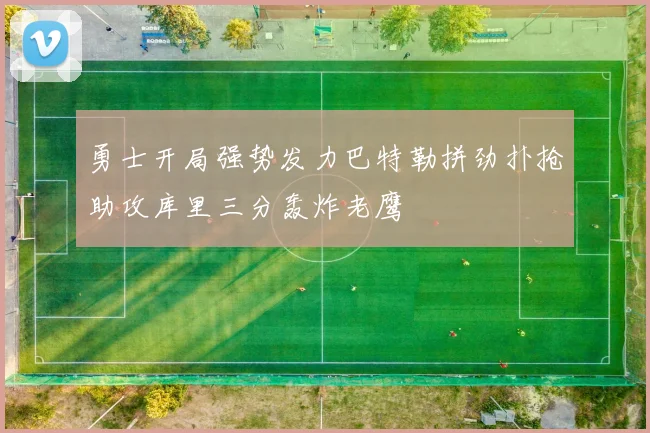 勇士开局强势发力巴特勒拼劲扑抢助攻库里三分轰炸老鹰