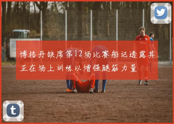 博格丹缺席第12场比赛船记透露其正在场上训练以增强腿筋力量