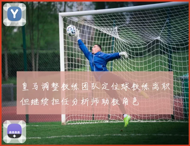 皇马调整教练团队定位球教练离职但继续担任分析师助教角色