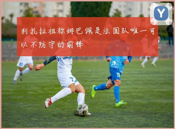 利扎拉祖称姆巴佩是法国队唯一可以不防守的前锋