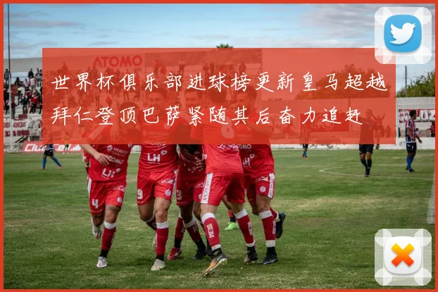 世界杯俱乐部进球榜更新皇马超越拜仁登顶巴萨紧随其后奋力追赶